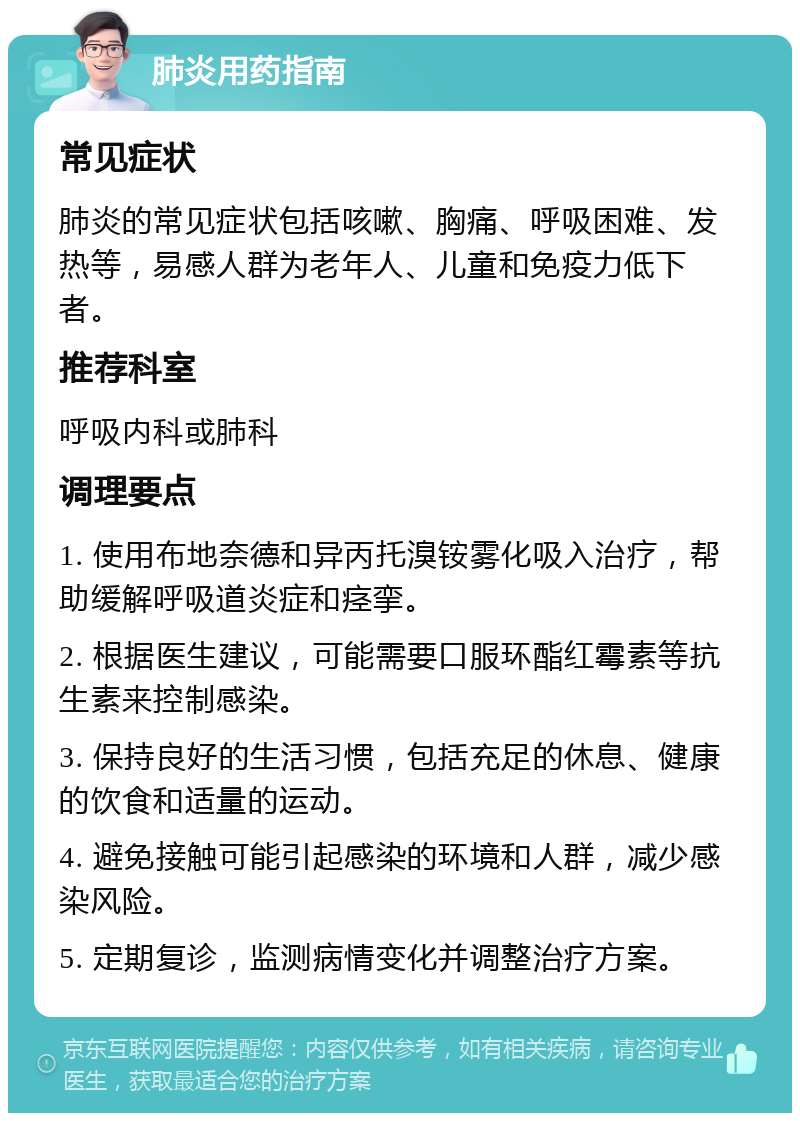 肺炎用药指南 常见症状 肺炎的常见症状包括咳嗽、胸痛、呼吸困难、发热等，易感人群为老年人、儿童和免疫力低下者。 推荐科室 呼吸内科或肺科 调理要点 1. 使用布地奈德和异丙托溴铵雾化吸入治疗，帮助缓解呼吸道炎症和痉挛。 2. 根据医生建议，可能需要口服环酯红霉素等抗生素来控制感染。 3. 保持良好的生活习惯，包括充足的休息、健康的饮食和适量的运动。 4. 避免接触可能引起感染的环境和人群，减少感染风险。 5. 定期复诊，监测病情变化并调整治疗方案。