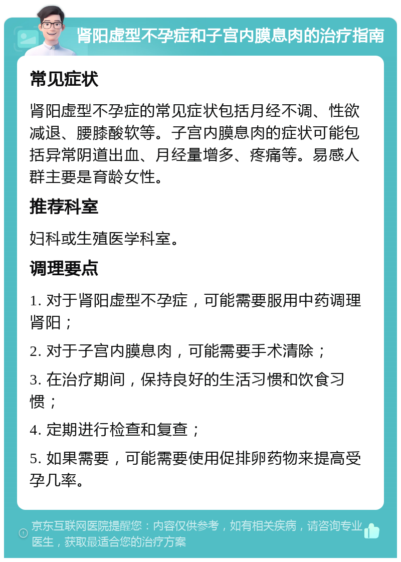 肾阳虚型不孕症和子宫内膜息肉的治疗指南 常见症状 肾阳虚型不孕症的常见症状包括月经不调、性欲减退、腰膝酸软等。子宫内膜息肉的症状可能包括异常阴道出血、月经量增多、疼痛等。易感人群主要是育龄女性。 推荐科室 妇科或生殖医学科室。 调理要点 1. 对于肾阳虚型不孕症，可能需要服用中药调理肾阳； 2. 对于子宫内膜息肉，可能需要手术清除； 3. 在治疗期间，保持良好的生活习惯和饮食习惯； 4. 定期进行检查和复查； 5. 如果需要，可能需要使用促排卵药物来提高受孕几率。