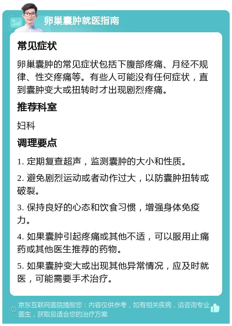 卵巢囊肿就医指南 常见症状 卵巢囊肿的常见症状包括下腹部疼痛、月经不规律、性交疼痛等。有些人可能没有任何症状，直到囊肿变大或扭转时才出现剧烈疼痛。 推荐科室 妇科 调理要点 1. 定期复查超声，监测囊肿的大小和性质。 2. 避免剧烈运动或者动作过大，以防囊肿扭转或破裂。 3. 保持良好的心态和饮食习惯，增强身体免疫力。 4. 如果囊肿引起疼痛或其他不适，可以服用止痛药或其他医生推荐的药物。 5. 如果囊肿变大或出现其他异常情况，应及时就医，可能需要手术治疗。