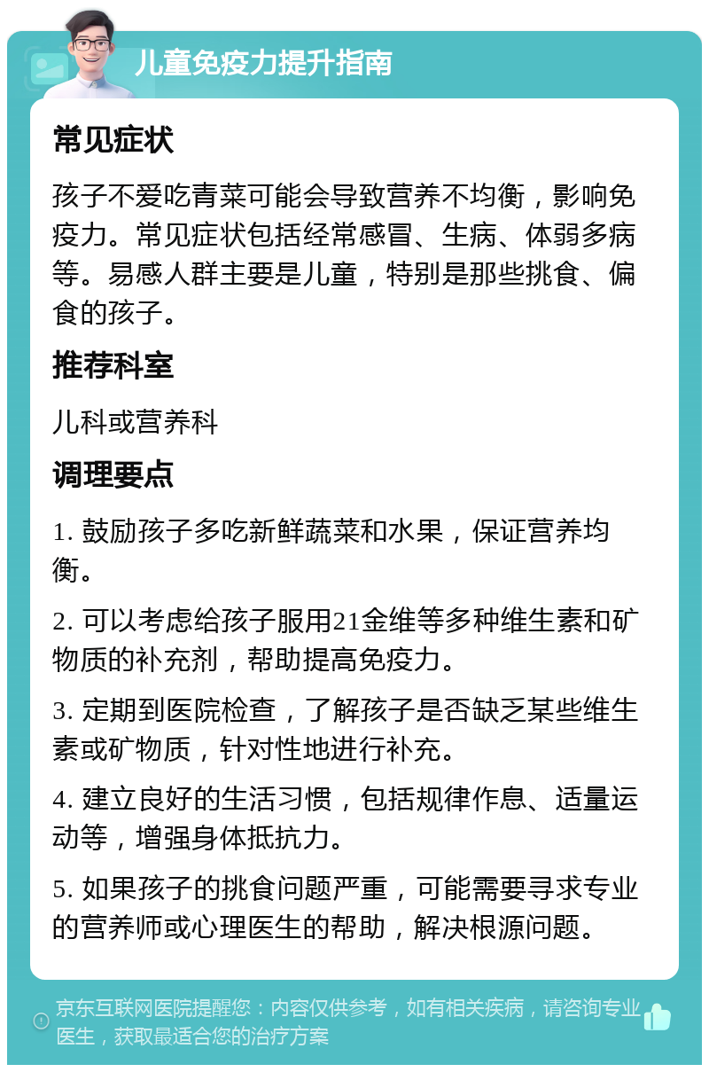 儿童免疫力提升指南 常见症状 孩子不爱吃青菜可能会导致营养不均衡，影响免疫力。常见症状包括经常感冒、生病、体弱多病等。易感人群主要是儿童，特别是那些挑食、偏食的孩子。 推荐科室 儿科或营养科 调理要点 1. 鼓励孩子多吃新鲜蔬菜和水果，保证营养均衡。 2. 可以考虑给孩子服用21金维等多种维生素和矿物质的补充剂，帮助提高免疫力。 3. 定期到医院检查，了解孩子是否缺乏某些维生素或矿物质，针对性地进行补充。 4. 建立良好的生活习惯，包括规律作息、适量运动等，增强身体抵抗力。 5. 如果孩子的挑食问题严重，可能需要寻求专业的营养师或心理医生的帮助，解决根源问题。