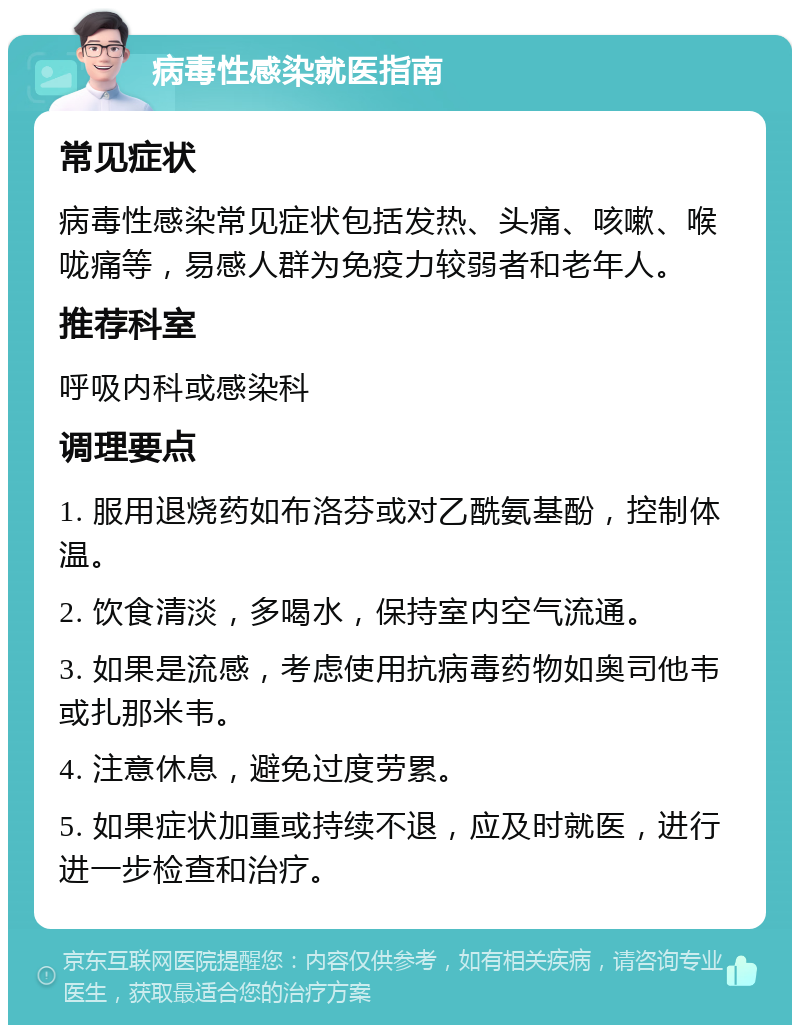 病毒性感染就医指南 常见症状 病毒性感染常见症状包括发热、头痛、咳嗽、喉咙痛等，易感人群为免疫力较弱者和老年人。 推荐科室 呼吸内科或感染科 调理要点 1. 服用退烧药如布洛芬或对乙酰氨基酚，控制体温。 2. 饮食清淡，多喝水，保持室内空气流通。 3. 如果是流感，考虑使用抗病毒药物如奥司他韦或扎那米韦。 4. 注意休息，避免过度劳累。 5. 如果症状加重或持续不退，应及时就医，进行进一步检查和治疗。