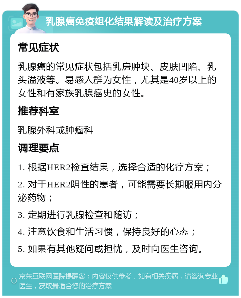 乳腺癌免疫组化结果解读及治疗方案 常见症状 乳腺癌的常见症状包括乳房肿块、皮肤凹陷、乳头溢液等。易感人群为女性，尤其是40岁以上的女性和有家族乳腺癌史的女性。 推荐科室 乳腺外科或肿瘤科 调理要点 1. 根据HER2检查结果，选择合适的化疗方案； 2. 对于HER2阴性的患者，可能需要长期服用内分泌药物； 3. 定期进行乳腺检查和随访； 4. 注意饮食和生活习惯，保持良好的心态； 5. 如果有其他疑问或担忧，及时向医生咨询。