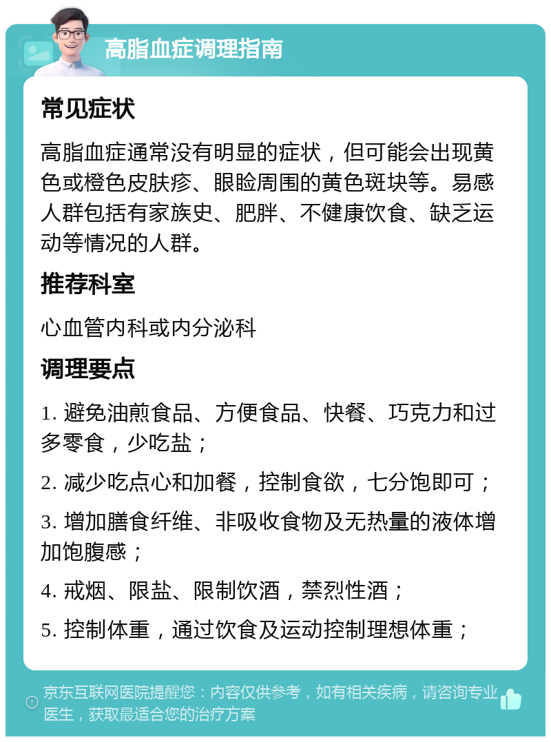 高脂血症调理指南 常见症状 高脂血症通常没有明显的症状，但可能会出现黄色或橙色皮肤疹、眼睑周围的黄色斑块等。易感人群包括有家族史、肥胖、不健康饮食、缺乏运动等情况的人群。 推荐科室 心血管内科或内分泌科 调理要点 1. 避免油煎食品、方便食品、快餐、巧克力和过多零食，少吃盐； 2. 减少吃点心和加餐，控制食欲，七分饱即可； 3. 增加膳食纤维、非吸收食物及无热量的液体增加饱腹感； 4. 戒烟、限盐、限制饮酒，禁烈性酒； 5. 控制体重，通过饮食及运动控制理想体重；