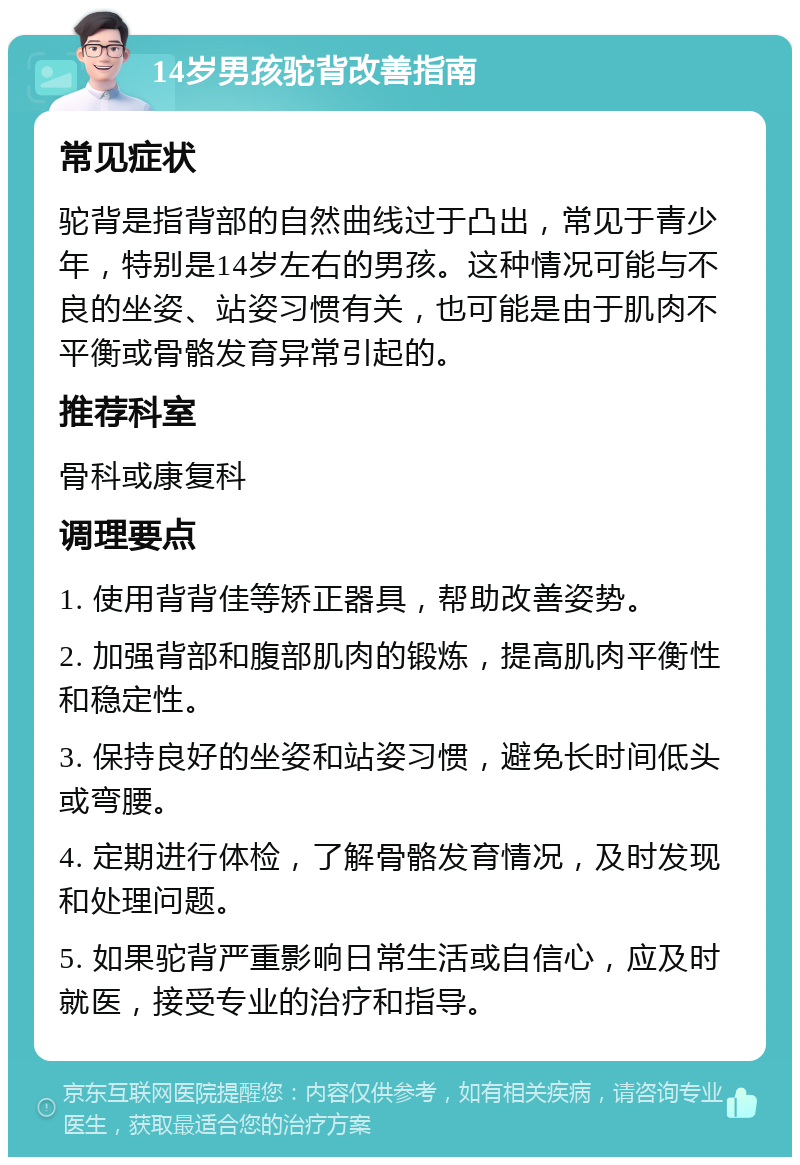 14岁男孩驼背改善指南 常见症状 驼背是指背部的自然曲线过于凸出，常见于青少年，特别是14岁左右的男孩。这种情况可能与不良的坐姿、站姿习惯有关，也可能是由于肌肉不平衡或骨骼发育异常引起的。 推荐科室 骨科或康复科 调理要点 1. 使用背背佳等矫正器具，帮助改善姿势。 2. 加强背部和腹部肌肉的锻炼，提高肌肉平衡性和稳定性。 3. 保持良好的坐姿和站姿习惯，避免长时间低头或弯腰。 4. 定期进行体检，了解骨骼发育情况，及时发现和处理问题。 5. 如果驼背严重影响日常生活或自信心，应及时就医，接受专业的治疗和指导。