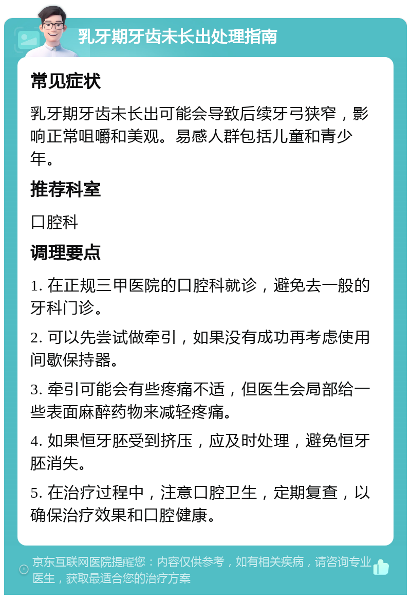 乳牙期牙齿未长出处理指南 常见症状 乳牙期牙齿未长出可能会导致后续牙弓狭窄，影响正常咀嚼和美观。易感人群包括儿童和青少年。 推荐科室 口腔科 调理要点 1. 在正规三甲医院的口腔科就诊，避免去一般的牙科门诊。 2. 可以先尝试做牵引，如果没有成功再考虑使用间歇保持器。 3. 牵引可能会有些疼痛不适，但医生会局部给一些表面麻醉药物来减轻疼痛。 4. 如果恒牙胚受到挤压，应及时处理，避免恒牙胚消失。 5. 在治疗过程中，注意口腔卫生，定期复查，以确保治疗效果和口腔健康。