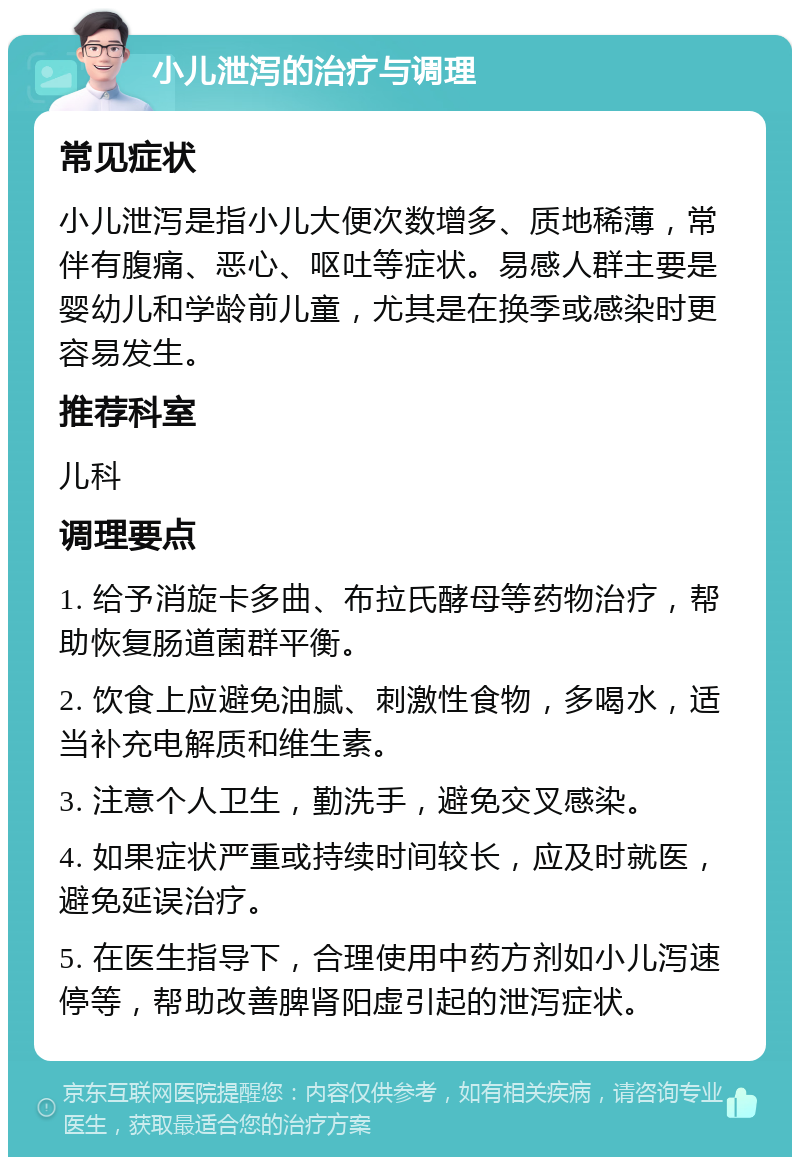 小儿泄泻的治疗与调理 常见症状 小儿泄泻是指小儿大便次数增多、质地稀薄，常伴有腹痛、恶心、呕吐等症状。易感人群主要是婴幼儿和学龄前儿童，尤其是在换季或感染时更容易发生。 推荐科室 儿科 调理要点 1. 给予消旋卡多曲、布拉氏酵母等药物治疗，帮助恢复肠道菌群平衡。 2. 饮食上应避免油腻、刺激性食物，多喝水，适当补充电解质和维生素。 3. 注意个人卫生，勤洗手，避免交叉感染。 4. 如果症状严重或持续时间较长，应及时就医，避免延误治疗。 5. 在医生指导下，合理使用中药方剂如小儿泻速停等，帮助改善脾肾阳虚引起的泄泻症状。