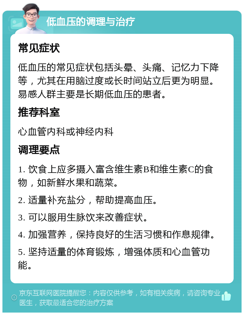 低血压的调理与治疗 常见症状 低血压的常见症状包括头晕、头痛、记忆力下降等，尤其在用脑过度或长时间站立后更为明显。易感人群主要是长期低血压的患者。 推荐科室 心血管内科或神经内科 调理要点 1. 饮食上应多摄入富含维生素B和维生素C的食物，如新鲜水果和蔬菜。 2. 适量补充盐分，帮助提高血压。 3. 可以服用生脉饮来改善症状。 4. 加强营养，保持良好的生活习惯和作息规律。 5. 坚持适量的体育锻炼，增强体质和心血管功能。