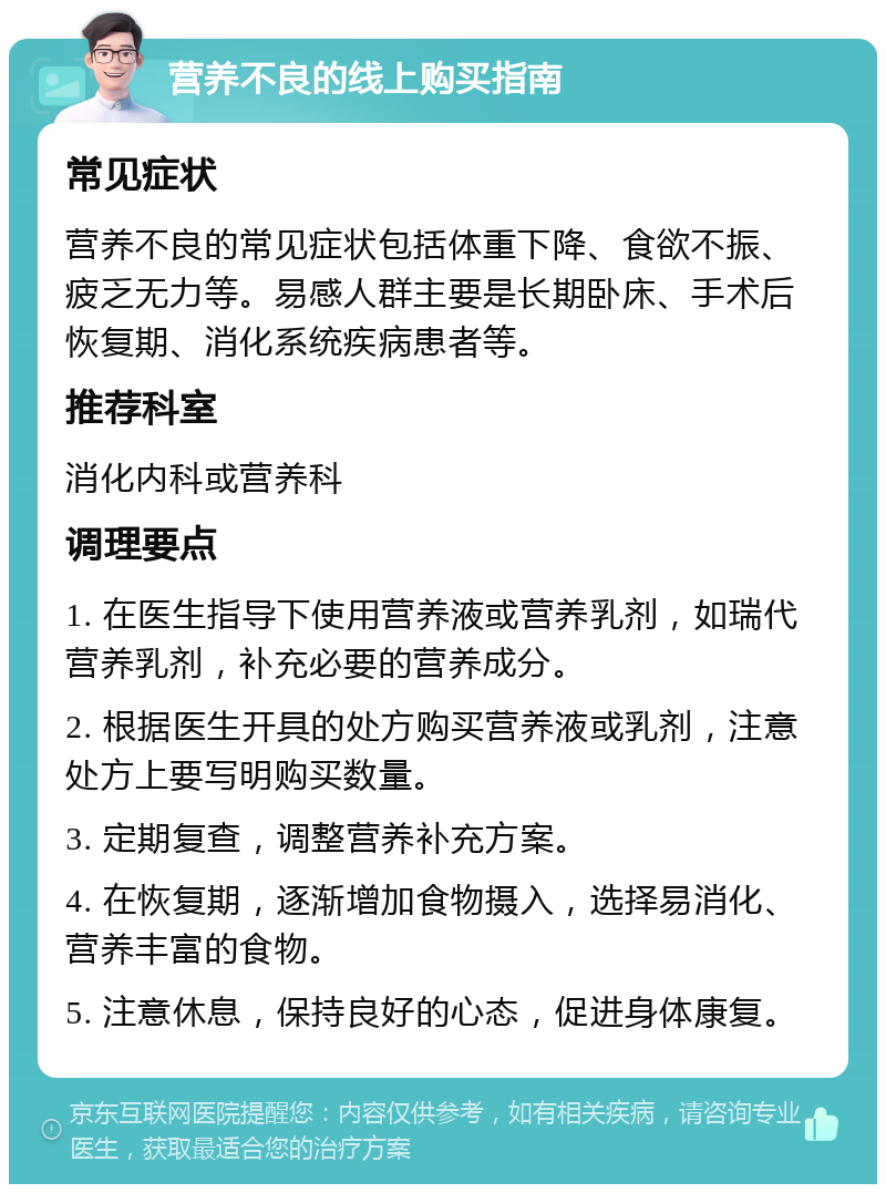 营养不良的线上购买指南 常见症状 营养不良的常见症状包括体重下降、食欲不振、疲乏无力等。易感人群主要是长期卧床、手术后恢复期、消化系统疾病患者等。 推荐科室 消化内科或营养科 调理要点 1. 在医生指导下使用营养液或营养乳剂，如瑞代营养乳剂，补充必要的营养成分。 2. 根据医生开具的处方购买营养液或乳剂，注意处方上要写明购买数量。 3. 定期复查，调整营养补充方案。 4. 在恢复期，逐渐增加食物摄入，选择易消化、营养丰富的食物。 5. 注意休息，保持良好的心态，促进身体康复。