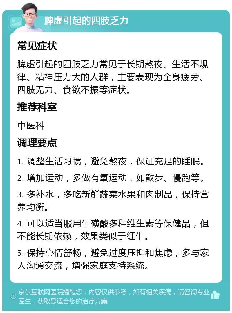 脾虚引起的四肢乏力 常见症状 脾虚引起的四肢乏力常见于长期熬夜、生活不规律、精神压力大的人群，主要表现为全身疲劳、四肢无力、食欲不振等症状。 推荐科室 中医科 调理要点 1. 调整生活习惯，避免熬夜，保证充足的睡眠。 2. 增加运动，多做有氧运动，如散步、慢跑等。 3. 多补水，多吃新鲜蔬菜水果和肉制品，保持营养均衡。 4. 可以适当服用牛磺酸多种维生素等保健品，但不能长期依赖，效果类似于红牛。 5. 保持心情舒畅，避免过度压抑和焦虑，多与家人沟通交流，增强家庭支持系统。