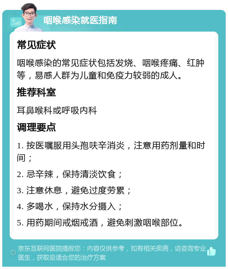 咽喉感染就医指南 常见症状 咽喉感染的常见症状包括发烧、咽喉疼痛、红肿等，易感人群为儿童和免疫力较弱的成人。 推荐科室 耳鼻喉科或呼吸内科 调理要点 1. 按医嘱服用头孢呋辛消炎，注意用药剂量和时间； 2. 忌辛辣，保持清淡饮食； 3. 注意休息，避免过度劳累； 4. 多喝水，保持水分摄入； 5. 用药期间戒烟戒酒，避免刺激咽喉部位。