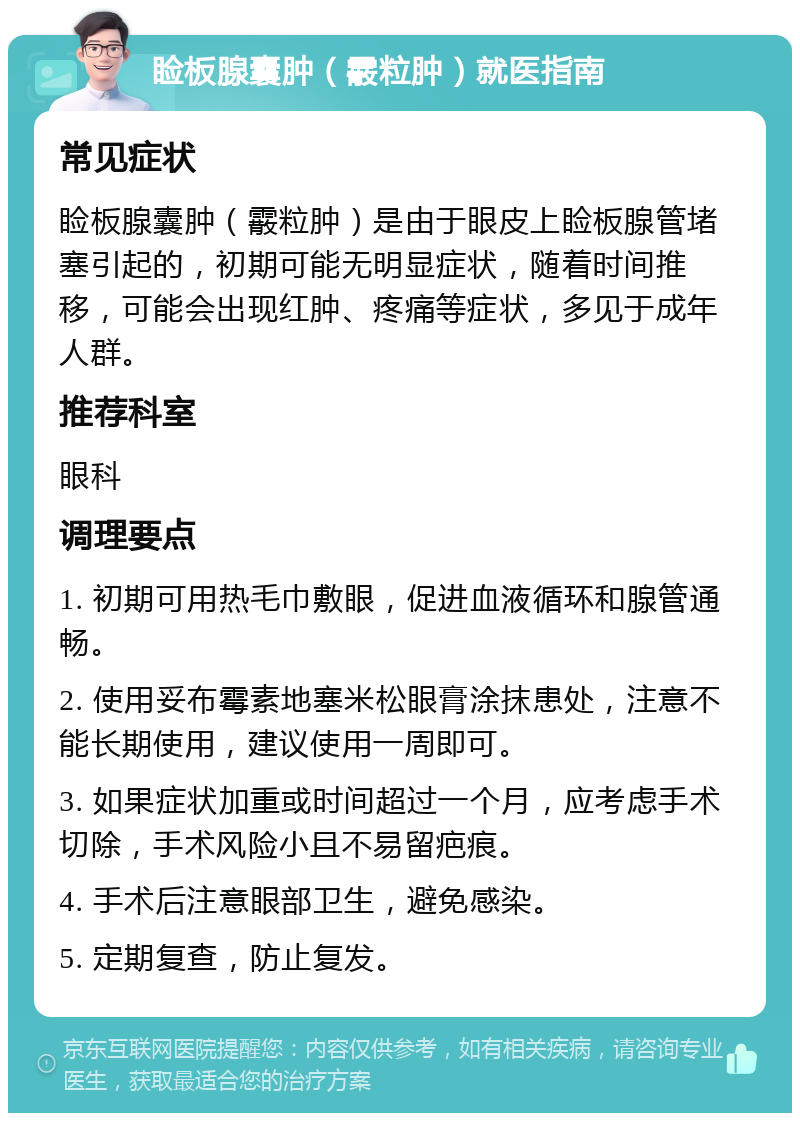 睑板腺囊肿（霰粒肿）就医指南 常见症状 睑板腺囊肿（霰粒肿）是由于眼皮上睑板腺管堵塞引起的，初期可能无明显症状，随着时间推移，可能会出现红肿、疼痛等症状，多见于成年人群。 推荐科室 眼科 调理要点 1. 初期可用热毛巾敷眼，促进血液循环和腺管通畅。 2. 使用妥布霉素地塞米松眼膏涂抹患处，注意不能长期使用，建议使用一周即可。 3. 如果症状加重或时间超过一个月，应考虑手术切除，手术风险小且不易留疤痕。 4. 手术后注意眼部卫生，避免感染。 5. 定期复查，防止复发。