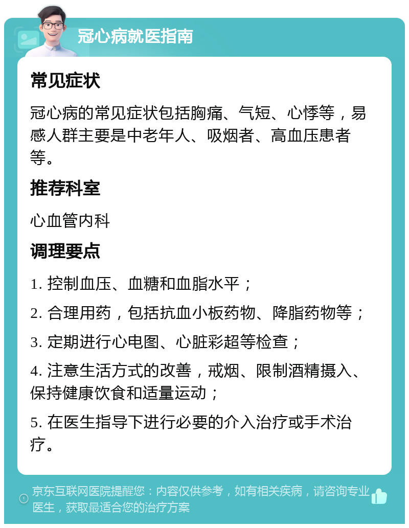 冠心病就医指南 常见症状 冠心病的常见症状包括胸痛、气短、心悸等，易感人群主要是中老年人、吸烟者、高血压患者等。 推荐科室 心血管内科 调理要点 1. 控制血压、血糖和血脂水平； 2. 合理用药，包括抗血小板药物、降脂药物等； 3. 定期进行心电图、心脏彩超等检查； 4. 注意生活方式的改善，戒烟、限制酒精摄入、保持健康饮食和适量运动； 5. 在医生指导下进行必要的介入治疗或手术治疗。