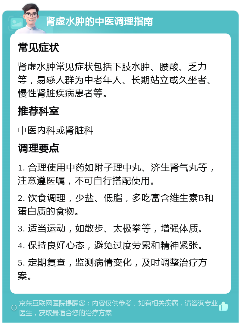 肾虚水肿的中医调理指南 常见症状 肾虚水肿常见症状包括下肢水肿、腰酸、乏力等，易感人群为中老年人、长期站立或久坐者、慢性肾脏疾病患者等。 推荐科室 中医内科或肾脏科 调理要点 1. 合理使用中药如附子理中丸、济生肾气丸等，注意遵医嘱，不可自行搭配使用。 2. 饮食调理，少盐、低脂，多吃富含维生素B和蛋白质的食物。 3. 适当运动，如散步、太极拳等，增强体质。 4. 保持良好心态，避免过度劳累和精神紧张。 5. 定期复查，监测病情变化，及时调整治疗方案。