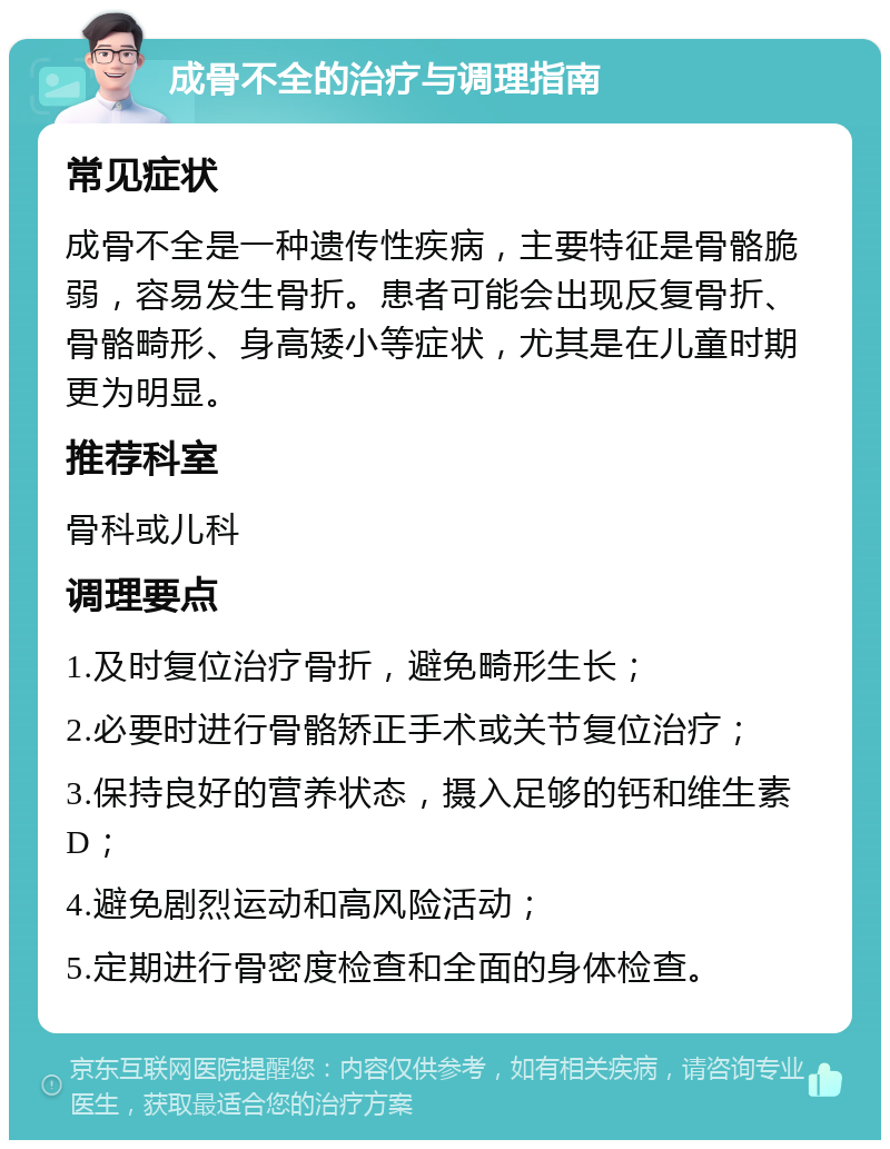 成骨不全的治疗与调理指南 常见症状 成骨不全是一种遗传性疾病，主要特征是骨骼脆弱，容易发生骨折。患者可能会出现反复骨折、骨骼畸形、身高矮小等症状，尤其是在儿童时期更为明显。 推荐科室 骨科或儿科 调理要点 1.及时复位治疗骨折，避免畸形生长； 2.必要时进行骨骼矫正手术或关节复位治疗； 3.保持良好的营养状态，摄入足够的钙和维生素D； 4.避免剧烈运动和高风险活动； 5.定期进行骨密度检查和全面的身体检查。