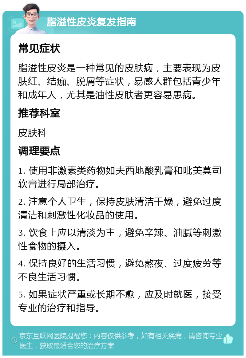 脂溢性皮炎复发指南 常见症状 脂溢性皮炎是一种常见的皮肤病，主要表现为皮肤红、结痂、脱屑等症状，易感人群包括青少年和成年人，尤其是油性皮肤者更容易患病。 推荐科室 皮肤科 调理要点 1. 使用非激素类药物如夫西地酸乳膏和吡美莫司软膏进行局部治疗。 2. 注意个人卫生，保持皮肤清洁干燥，避免过度清洁和刺激性化妆品的使用。 3. 饮食上应以清淡为主，避免辛辣、油腻等刺激性食物的摄入。 4. 保持良好的生活习惯，避免熬夜、过度疲劳等不良生活习惯。 5. 如果症状严重或长期不愈，应及时就医，接受专业的治疗和指导。