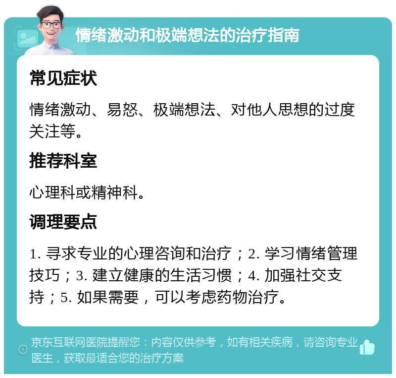 情绪激动和极端想法的治疗指南 常见症状 情绪激动、易怒、极端想法、对他人思想的过度关注等。 推荐科室 心理科或精神科。 调理要点 1. 寻求专业的心理咨询和治疗；2. 学习情绪管理技巧；3. 建立健康的生活习惯；4. 加强社交支持；5. 如果需要，可以考虑药物治疗。