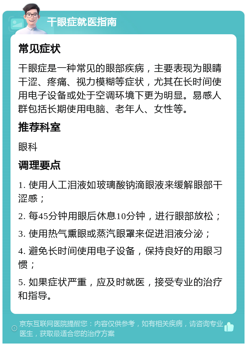 干眼症就医指南 常见症状 干眼症是一种常见的眼部疾病，主要表现为眼睛干涩、疼痛、视力模糊等症状，尤其在长时间使用电子设备或处于空调环境下更为明显。易感人群包括长期使用电脑、老年人、女性等。 推荐科室 眼科 调理要点 1. 使用人工泪液如玻璃酸钠滴眼液来缓解眼部干涩感； 2. 每45分钟用眼后休息10分钟，进行眼部放松； 3. 使用热气熏眼或蒸汽眼罩来促进泪液分泌； 4. 避免长时间使用电子设备，保持良好的用眼习惯； 5. 如果症状严重，应及时就医，接受专业的治疗和指导。