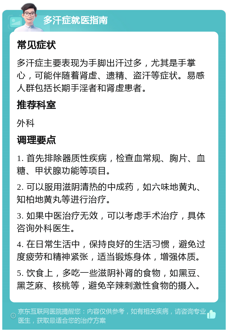 多汗症就医指南 常见症状 多汗症主要表现为手脚出汗过多，尤其是手掌心，可能伴随着肾虚、遗精、盗汗等症状。易感人群包括长期手淫者和肾虚患者。 推荐科室 外科 调理要点 1. 首先排除器质性疾病，检查血常规、胸片、血糖、甲状腺功能等项目。 2. 可以服用滋阴清热的中成药，如六味地黄丸、知柏地黄丸等进行治疗。 3. 如果中医治疗无效，可以考虑手术治疗，具体咨询外科医生。 4. 在日常生活中，保持良好的生活习惯，避免过度疲劳和精神紧张，适当锻炼身体，增强体质。 5. 饮食上，多吃一些滋阴补肾的食物，如黑豆、黑芝麻、核桃等，避免辛辣刺激性食物的摄入。