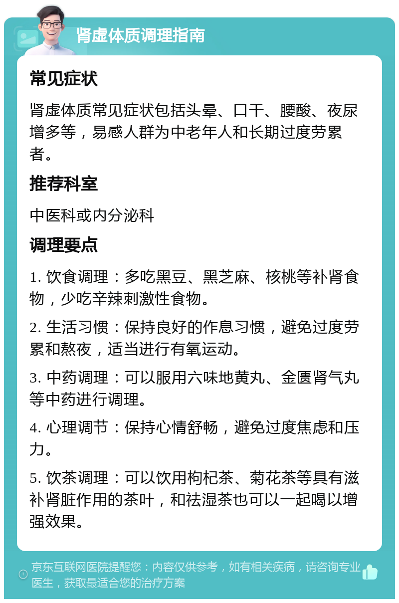 肾虚体质调理指南 常见症状 肾虚体质常见症状包括头晕、口干、腰酸、夜尿增多等，易感人群为中老年人和长期过度劳累者。 推荐科室 中医科或内分泌科 调理要点 1. 饮食调理：多吃黑豆、黑芝麻、核桃等补肾食物，少吃辛辣刺激性食物。 2. 生活习惯：保持良好的作息习惯，避免过度劳累和熬夜，适当进行有氧运动。 3. 中药调理：可以服用六味地黄丸、金匮肾气丸等中药进行调理。 4. 心理调节：保持心情舒畅，避免过度焦虑和压力。 5. 饮茶调理：可以饮用枸杞茶、菊花茶等具有滋补肾脏作用的茶叶，和祛湿茶也可以一起喝以增强效果。