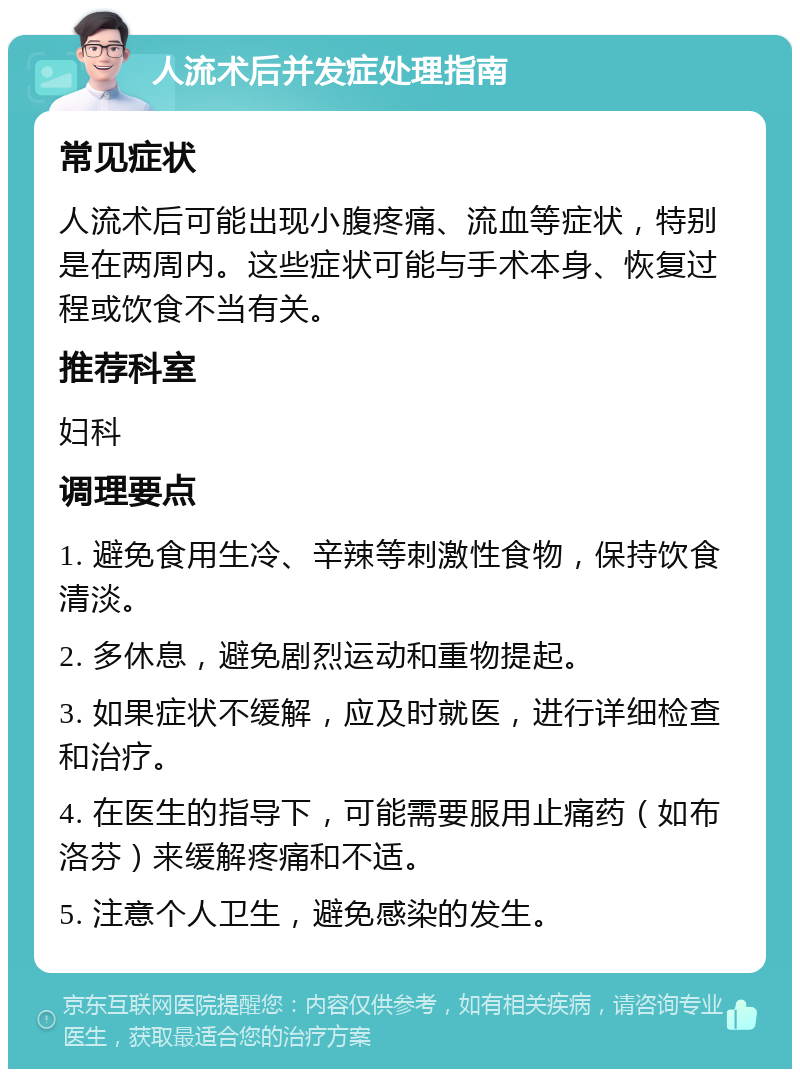 人流术后并发症处理指南 常见症状 人流术后可能出现小腹疼痛、流血等症状，特别是在两周内。这些症状可能与手术本身、恢复过程或饮食不当有关。 推荐科室 妇科 调理要点 1. 避免食用生冷、辛辣等刺激性食物，保持饮食清淡。 2. 多休息，避免剧烈运动和重物提起。 3. 如果症状不缓解，应及时就医，进行详细检查和治疗。 4. 在医生的指导下，可能需要服用止痛药（如布洛芬）来缓解疼痛和不适。 5. 注意个人卫生，避免感染的发生。