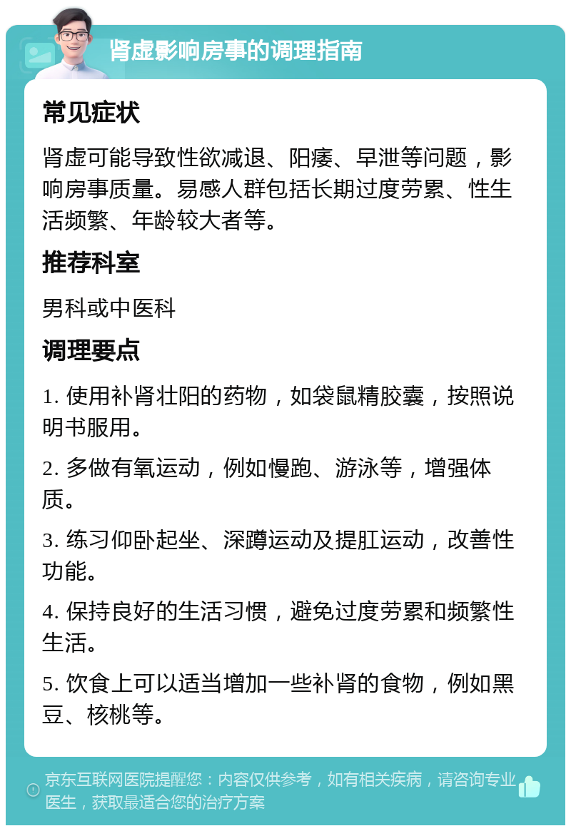 肾虚影响房事的调理指南 常见症状 肾虚可能导致性欲减退、阳痿、早泄等问题，影响房事质量。易感人群包括长期过度劳累、性生活频繁、年龄较大者等。 推荐科室 男科或中医科 调理要点 1. 使用补肾壮阳的药物，如袋鼠精胶囊，按照说明书服用。 2. 多做有氧运动，例如慢跑、游泳等，增强体质。 3. 练习仰卧起坐、深蹲运动及提肛运动，改善性功能。 4. 保持良好的生活习惯，避免过度劳累和频繁性生活。 5. 饮食上可以适当增加一些补肾的食物，例如黑豆、核桃等。