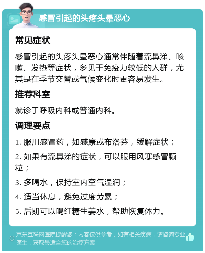 感冒引起的头疼头晕恶心 常见症状 感冒引起的头疼头晕恶心通常伴随着流鼻涕、咳嗽、发热等症状，多见于免疫力较低的人群，尤其是在季节交替或气候变化时更容易发生。 推荐科室 就诊于呼吸内科或普通内科。 调理要点 1. 服用感冒药，如感康或布洛芬，缓解症状； 2. 如果有流鼻涕的症状，可以服用风寒感冒颗粒； 3. 多喝水，保持室内空气湿润； 4. 适当休息，避免过度劳累； 5. 后期可以喝红糖生姜水，帮助恢复体力。