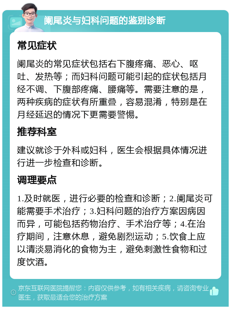 阑尾炎与妇科问题的鉴别诊断 常见症状 阑尾炎的常见症状包括右下腹疼痛、恶心、呕吐、发热等；而妇科问题可能引起的症状包括月经不调、下腹部疼痛、腰痛等。需要注意的是，两种疾病的症状有所重叠，容易混淆，特别是在月经延迟的情况下更需要警惕。 推荐科室 建议就诊于外科或妇科，医生会根据具体情况进行进一步检查和诊断。 调理要点 1.及时就医，进行必要的检查和诊断；2.阑尾炎可能需要手术治疗；3.妇科问题的治疗方案因病因而异，可能包括药物治疗、手术治疗等；4.在治疗期间，注意休息，避免剧烈运动；5.饮食上应以清淡易消化的食物为主，避免刺激性食物和过度饮酒。