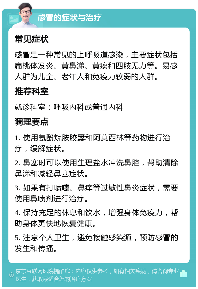 感冒的症状与治疗 常见症状 感冒是一种常见的上呼吸道感染，主要症状包括扁桃体发炎、黄鼻涕、黄痰和四肢无力等。易感人群为儿童、老年人和免疫力较弱的人群。 推荐科室 就诊科室：呼吸内科或普通内科 调理要点 1. 使用氨酚烷胺胶囊和阿莫西林等药物进行治疗，缓解症状。 2. 鼻塞时可以使用生理盐水冲洗鼻腔，帮助清除鼻涕和减轻鼻塞症状。 3. 如果有打喷嚏、鼻痒等过敏性鼻炎症状，需要使用鼻喷剂进行治疗。 4. 保持充足的休息和饮水，增强身体免疫力，帮助身体更快地恢复健康。 5. 注意个人卫生，避免接触感染源，预防感冒的发生和传播。