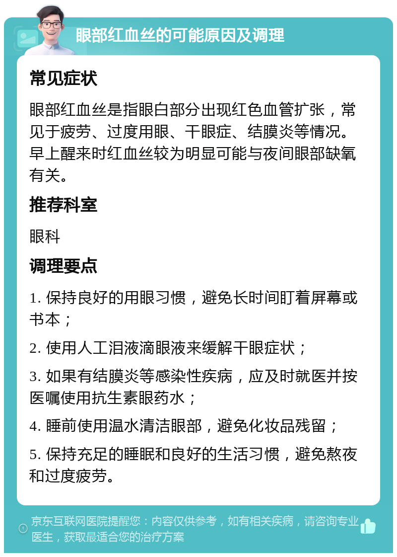 眼部红血丝的可能原因及调理 常见症状 眼部红血丝是指眼白部分出现红色血管扩张，常见于疲劳、过度用眼、干眼症、结膜炎等情况。早上醒来时红血丝较为明显可能与夜间眼部缺氧有关。 推荐科室 眼科 调理要点 1. 保持良好的用眼习惯，避免长时间盯着屏幕或书本； 2. 使用人工泪液滴眼液来缓解干眼症状； 3. 如果有结膜炎等感染性疾病，应及时就医并按医嘱使用抗生素眼药水； 4. 睡前使用温水清洁眼部，避免化妆品残留； 5. 保持充足的睡眠和良好的生活习惯，避免熬夜和过度疲劳。