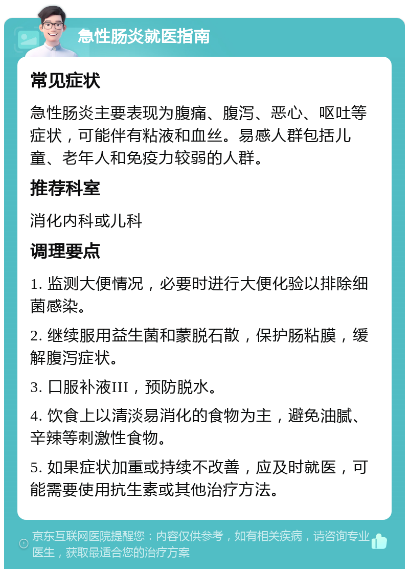 急性肠炎就医指南 常见症状 急性肠炎主要表现为腹痛、腹泻、恶心、呕吐等症状，可能伴有粘液和血丝。易感人群包括儿童、老年人和免疫力较弱的人群。 推荐科室 消化内科或儿科 调理要点 1. 监测大便情况，必要时进行大便化验以排除细菌感染。 2. 继续服用益生菌和蒙脱石散，保护肠粘膜，缓解腹泻症状。 3. 口服补液III，预防脱水。 4. 饮食上以清淡易消化的食物为主，避免油腻、辛辣等刺激性食物。 5. 如果症状加重或持续不改善，应及时就医，可能需要使用抗生素或其他治疗方法。