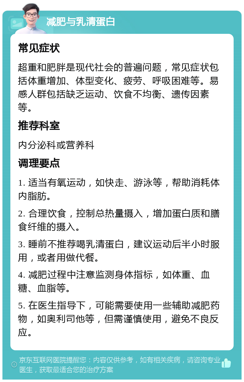 减肥与乳清蛋白 常见症状 超重和肥胖是现代社会的普遍问题，常见症状包括体重增加、体型变化、疲劳、呼吸困难等。易感人群包括缺乏运动、饮食不均衡、遗传因素等。 推荐科室 内分泌科或营养科 调理要点 1. 适当有氧运动，如快走、游泳等，帮助消耗体内脂肪。 2. 合理饮食，控制总热量摄入，增加蛋白质和膳食纤维的摄入。 3. 睡前不推荐喝乳清蛋白，建议运动后半小时服用，或者用做代餐。 4. 减肥过程中注意监测身体指标，如体重、血糖、血脂等。 5. 在医生指导下，可能需要使用一些辅助减肥药物，如奥利司他等，但需谨慎使用，避免不良反应。