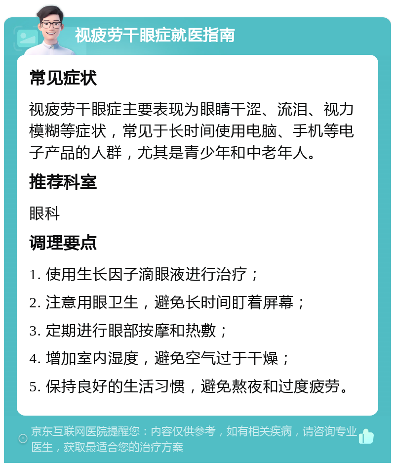 视疲劳干眼症就医指南 常见症状 视疲劳干眼症主要表现为眼睛干涩、流泪、视力模糊等症状，常见于长时间使用电脑、手机等电子产品的人群，尤其是青少年和中老年人。 推荐科室 眼科 调理要点 1. 使用生长因子滴眼液进行治疗； 2. 注意用眼卫生，避免长时间盯着屏幕； 3. 定期进行眼部按摩和热敷； 4. 增加室内湿度，避免空气过于干燥； 5. 保持良好的生活习惯，避免熬夜和过度疲劳。