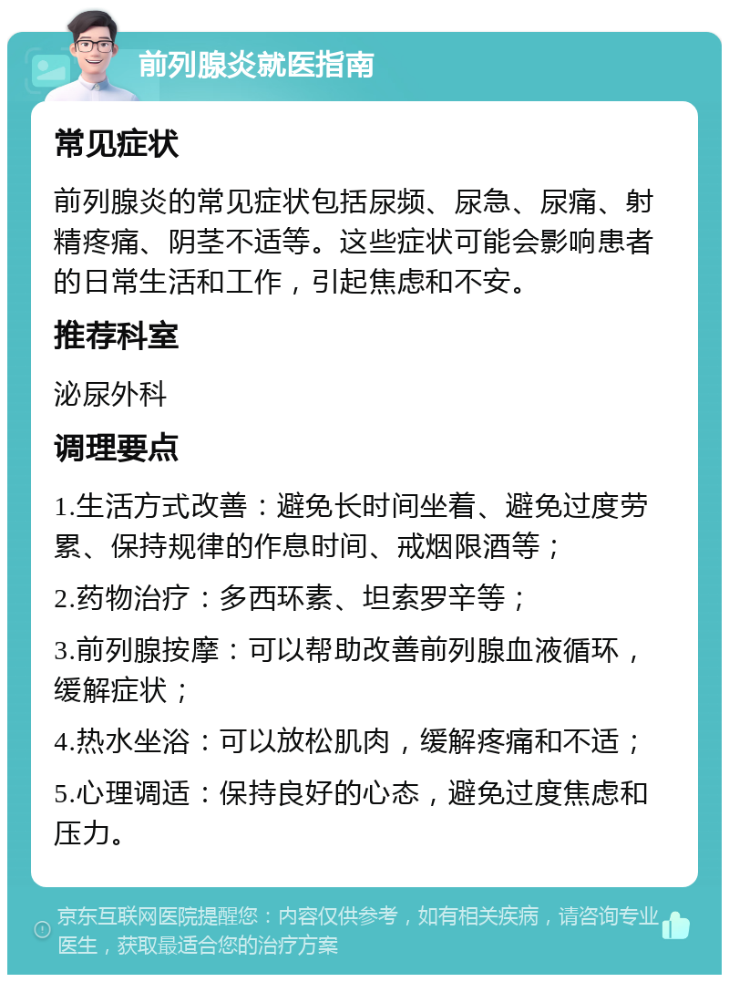 前列腺炎就医指南 常见症状 前列腺炎的常见症状包括尿频、尿急、尿痛、射精疼痛、阴茎不适等。这些症状可能会影响患者的日常生活和工作，引起焦虑和不安。 推荐科室 泌尿外科 调理要点 1.生活方式改善：避免长时间坐着、避免过度劳累、保持规律的作息时间、戒烟限酒等； 2.药物治疗：多西环素、坦索罗辛等； 3.前列腺按摩：可以帮助改善前列腺血液循环，缓解症状； 4.热水坐浴：可以放松肌肉，缓解疼痛和不适； 5.心理调适：保持良好的心态，避免过度焦虑和压力。