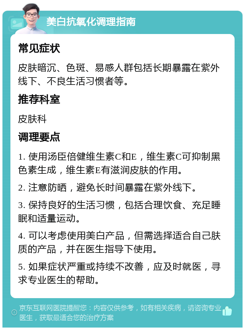 美白抗氧化调理指南 常见症状 皮肤暗沉、色斑、易感人群包括长期暴露在紫外线下、不良生活习惯者等。 推荐科室 皮肤科 调理要点 1. 使用汤臣倍健维生素C和E，维生素C可抑制黑色素生成，维生素E有滋润皮肤的作用。 2. 注意防晒，避免长时间暴露在紫外线下。 3. 保持良好的生活习惯，包括合理饮食、充足睡眠和适量运动。 4. 可以考虑使用美白产品，但需选择适合自己肤质的产品，并在医生指导下使用。 5. 如果症状严重或持续不改善，应及时就医，寻求专业医生的帮助。