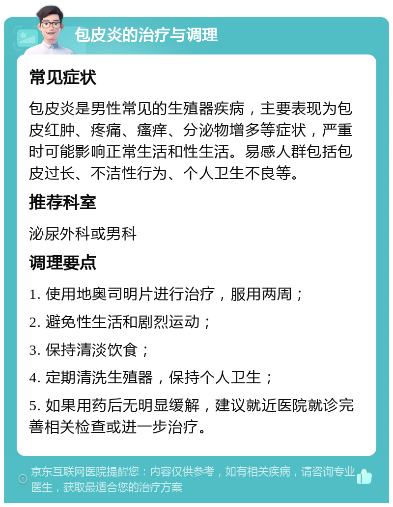 包皮炎的治疗与调理 常见症状 包皮炎是男性常见的生殖器疾病，主要表现为包皮红肿、疼痛、瘙痒、分泌物增多等症状，严重时可能影响正常生活和性生活。易感人群包括包皮过长、不洁性行为、个人卫生不良等。 推荐科室 泌尿外科或男科 调理要点 1. 使用地奥司明片进行治疗，服用两周； 2. 避免性生活和剧烈运动； 3. 保持清淡饮食； 4. 定期清洗生殖器，保持个人卫生； 5. 如果用药后无明显缓解，建议就近医院就诊完善相关检查或进一步治疗。