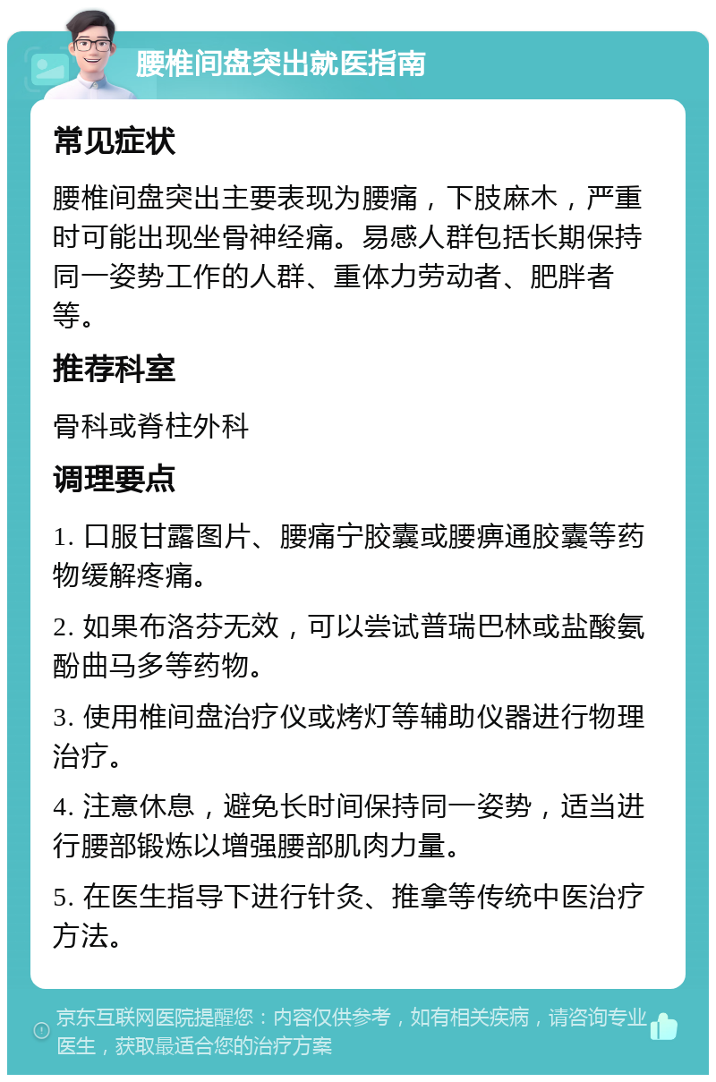 腰椎间盘突出就医指南 常见症状 腰椎间盘突出主要表现为腰痛，下肢麻木，严重时可能出现坐骨神经痛。易感人群包括长期保持同一姿势工作的人群、重体力劳动者、肥胖者等。 推荐科室 骨科或脊柱外科 调理要点 1. 口服甘露图片、腰痛宁胶囊或腰痹通胶囊等药物缓解疼痛。 2. 如果布洛芬无效，可以尝试普瑞巴林或盐酸氨酚曲马多等药物。 3. 使用椎间盘治疗仪或烤灯等辅助仪器进行物理治疗。 4. 注意休息，避免长时间保持同一姿势，适当进行腰部锻炼以增强腰部肌肉力量。 5. 在医生指导下进行针灸、推拿等传统中医治疗方法。