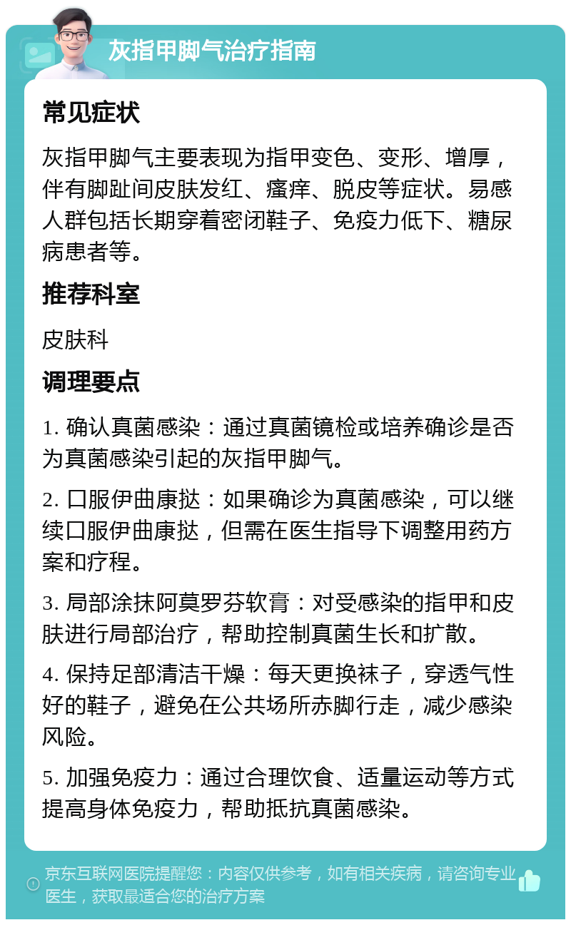 灰指甲脚气治疗指南 常见症状 灰指甲脚气主要表现为指甲变色、变形、增厚，伴有脚趾间皮肤发红、瘙痒、脱皮等症状。易感人群包括长期穿着密闭鞋子、免疫力低下、糖尿病患者等。 推荐科室 皮肤科 调理要点 1. 确认真菌感染：通过真菌镜检或培养确诊是否为真菌感染引起的灰指甲脚气。 2. 口服伊曲康挞：如果确诊为真菌感染，可以继续口服伊曲康挞，但需在医生指导下调整用药方案和疗程。 3. 局部涂抹阿莫罗芬软膏：对受感染的指甲和皮肤进行局部治疗，帮助控制真菌生长和扩散。 4. 保持足部清洁干燥：每天更换袜子，穿透气性好的鞋子，避免在公共场所赤脚行走，减少感染风险。 5. 加强免疫力：通过合理饮食、适量运动等方式提高身体免疫力，帮助抵抗真菌感染。