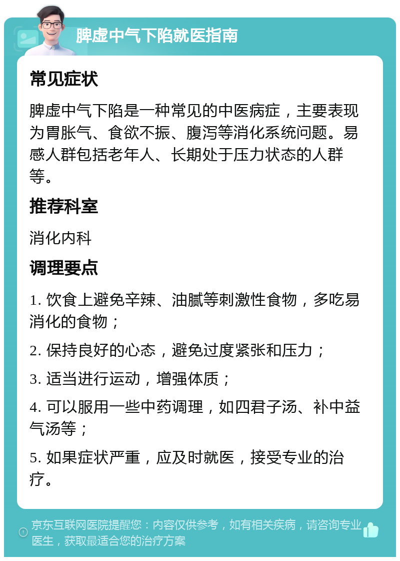 脾虚中气下陷就医指南 常见症状 脾虚中气下陷是一种常见的中医病症，主要表现为胃胀气、食欲不振、腹泻等消化系统问题。易感人群包括老年人、长期处于压力状态的人群等。 推荐科室 消化内科 调理要点 1. 饮食上避免辛辣、油腻等刺激性食物，多吃易消化的食物； 2. 保持良好的心态，避免过度紧张和压力； 3. 适当进行运动，增强体质； 4. 可以服用一些中药调理，如四君子汤、补中益气汤等； 5. 如果症状严重，应及时就医，接受专业的治疗。