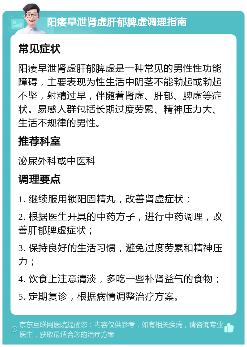 阳痿早泄肾虚肝郁脾虚调理指南 常见症状 阳痿早泄肾虚肝郁脾虚是一种常见的男性性功能障碍，主要表现为性生活中阴茎不能勃起或勃起不坚，射精过早，伴随着肾虚、肝郁、脾虚等症状。易感人群包括长期过度劳累、精神压力大、生活不规律的男性。 推荐科室 泌尿外科或中医科 调理要点 1. 继续服用锁阳固精丸，改善肾虚症状； 2. 根据医生开具的中药方子，进行中药调理，改善肝郁脾虚症状； 3. 保持良好的生活习惯，避免过度劳累和精神压力； 4. 饮食上注意清淡，多吃一些补肾益气的食物； 5. 定期复诊，根据病情调整治疗方案。