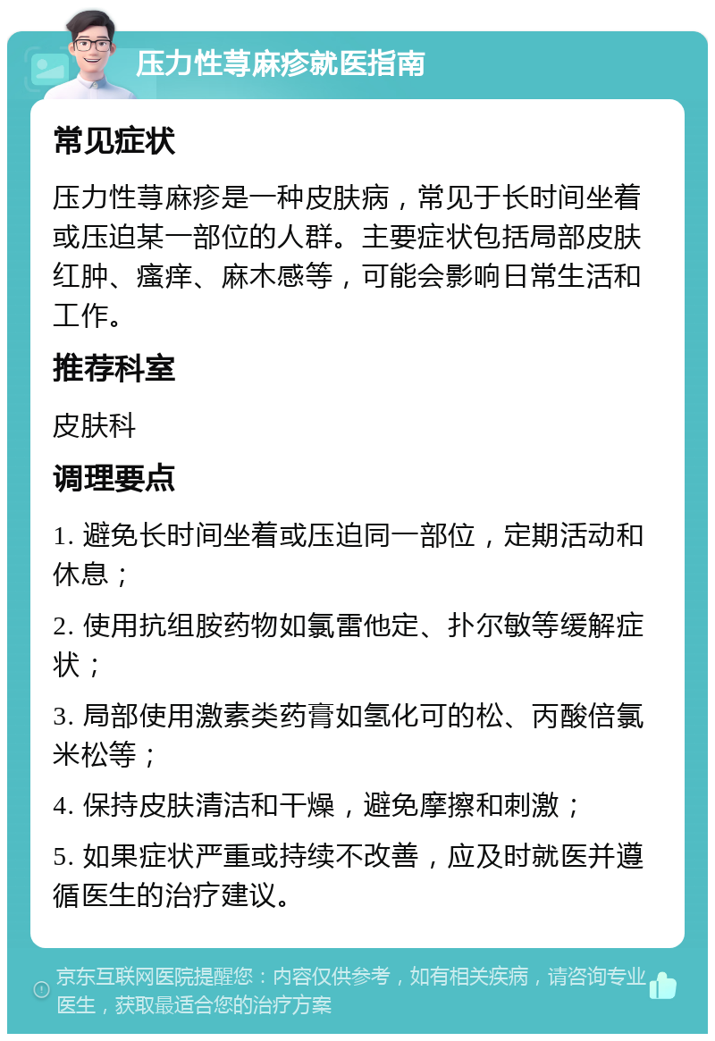 压力性荨麻疹就医指南 常见症状 压力性荨麻疹是一种皮肤病，常见于长时间坐着或压迫某一部位的人群。主要症状包括局部皮肤红肿、瘙痒、麻木感等，可能会影响日常生活和工作。 推荐科室 皮肤科 调理要点 1. 避免长时间坐着或压迫同一部位，定期活动和休息； 2. 使用抗组胺药物如氯雷他定、扑尔敏等缓解症状； 3. 局部使用激素类药膏如氢化可的松、丙酸倍氯米松等； 4. 保持皮肤清洁和干燥，避免摩擦和刺激； 5. 如果症状严重或持续不改善，应及时就医并遵循医生的治疗建议。