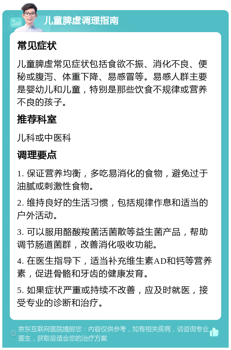 儿童脾虚调理指南 常见症状 儿童脾虚常见症状包括食欲不振、消化不良、便秘或腹泻、体重下降、易感冒等。易感人群主要是婴幼儿和儿童，特别是那些饮食不规律或营养不良的孩子。 推荐科室 儿科或中医科 调理要点 1. 保证营养均衡，多吃易消化的食物，避免过于油腻或刺激性食物。 2. 维持良好的生活习惯，包括规律作息和适当的户外活动。 3. 可以服用酪酸羧菌活菌散等益生菌产品，帮助调节肠道菌群，改善消化吸收功能。 4. 在医生指导下，适当补充维生素AD和钙等营养素，促进骨骼和牙齿的健康发育。 5. 如果症状严重或持续不改善，应及时就医，接受专业的诊断和治疗。