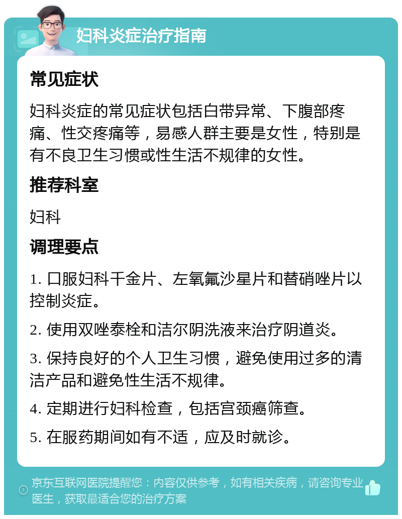 妇科炎症治疗指南 常见症状 妇科炎症的常见症状包括白带异常、下腹部疼痛、性交疼痛等，易感人群主要是女性，特别是有不良卫生习惯或性生活不规律的女性。 推荐科室 妇科 调理要点 1. 口服妇科千金片、左氧氟沙星片和替硝唑片以控制炎症。 2. 使用双唑泰栓和洁尔阴洗液来治疗阴道炎。 3. 保持良好的个人卫生习惯，避免使用过多的清洁产品和避免性生活不规律。 4. 定期进行妇科检查，包括宫颈癌筛查。 5. 在服药期间如有不适，应及时就诊。