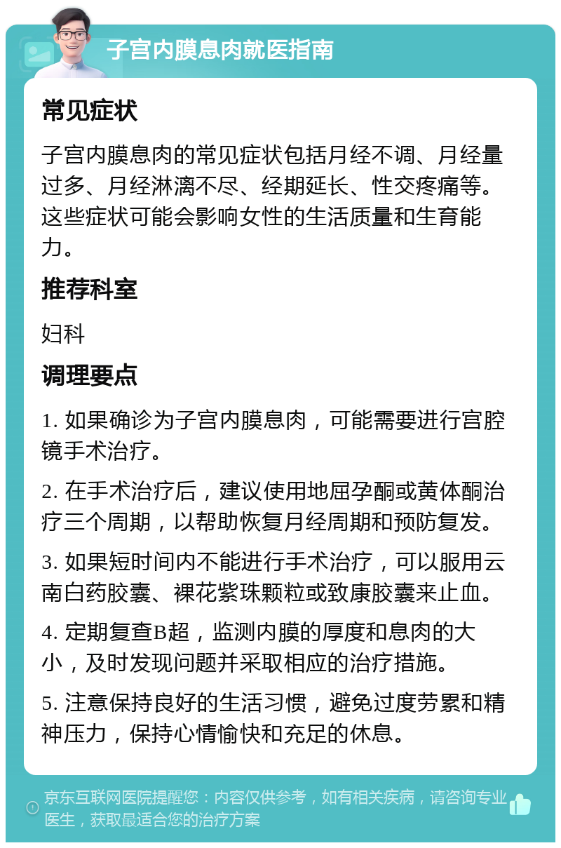 子宫内膜息肉就医指南 常见症状 子宫内膜息肉的常见症状包括月经不调、月经量过多、月经淋漓不尽、经期延长、性交疼痛等。这些症状可能会影响女性的生活质量和生育能力。 推荐科室 妇科 调理要点 1. 如果确诊为子宫内膜息肉，可能需要进行宫腔镜手术治疗。 2. 在手术治疗后，建议使用地屈孕酮或黄体酮治疗三个周期，以帮助恢复月经周期和预防复发。 3. 如果短时间内不能进行手术治疗，可以服用云南白药胶囊、裸花紫珠颗粒或致康胶囊来止血。 4. 定期复查B超，监测内膜的厚度和息肉的大小，及时发现问题并采取相应的治疗措施。 5. 注意保持良好的生活习惯，避免过度劳累和精神压力，保持心情愉快和充足的休息。