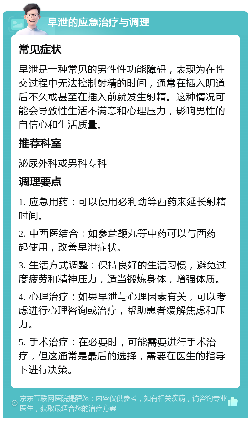 早泄的应急治疗与调理 常见症状 早泄是一种常见的男性性功能障碍，表现为在性交过程中无法控制射精的时间，通常在插入阴道后不久或甚至在插入前就发生射精。这种情况可能会导致性生活不满意和心理压力，影响男性的自信心和生活质量。 推荐科室 泌尿外科或男科专科 调理要点 1. 应急用药：可以使用必利劲等西药来延长射精时间。 2. 中西医结合：如参茸鞭丸等中药可以与西药一起使用，改善早泄症状。 3. 生活方式调整：保持良好的生活习惯，避免过度疲劳和精神压力，适当锻炼身体，增强体质。 4. 心理治疗：如果早泄与心理因素有关，可以考虑进行心理咨询或治疗，帮助患者缓解焦虑和压力。 5. 手术治疗：在必要时，可能需要进行手术治疗，但这通常是最后的选择，需要在医生的指导下进行决策。