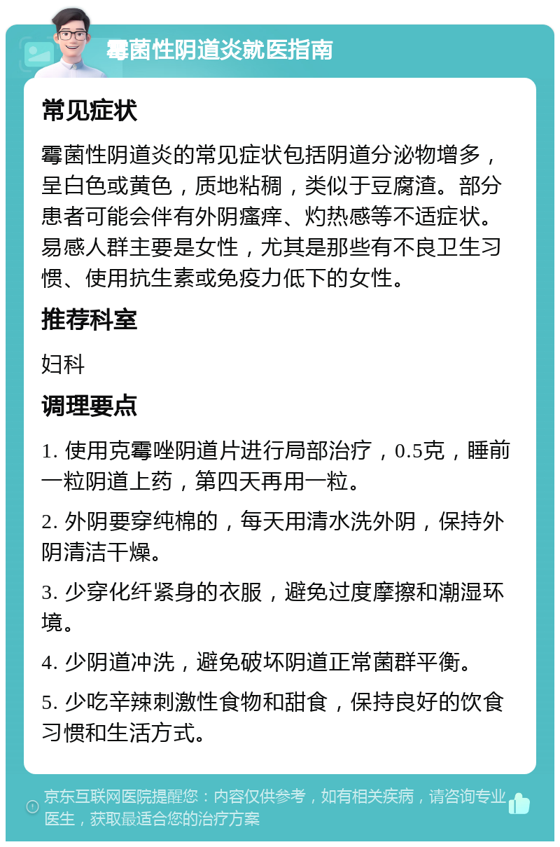 霉菌性阴道炎就医指南 常见症状 霉菌性阴道炎的常见症状包括阴道分泌物增多，呈白色或黄色，质地粘稠，类似于豆腐渣。部分患者可能会伴有外阴瘙痒、灼热感等不适症状。易感人群主要是女性，尤其是那些有不良卫生习惯、使用抗生素或免疫力低下的女性。 推荐科室 妇科 调理要点 1. 使用克霉唑阴道片进行局部治疗，0.5克，睡前一粒阴道上药，第四天再用一粒。 2. 外阴要穿纯棉的，每天用清水洗外阴，保持外阴清洁干燥。 3. 少穿化纤紧身的衣服，避免过度摩擦和潮湿环境。 4. 少阴道冲洗，避免破坏阴道正常菌群平衡。 5. 少吃辛辣刺激性食物和甜食，保持良好的饮食习惯和生活方式。