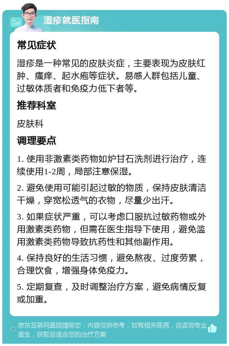 湿疹就医指南 常见症状 湿疹是一种常见的皮肤炎症，主要表现为皮肤红肿、瘙痒、起水疱等症状。易感人群包括儿童、过敏体质者和免疫力低下者等。 推荐科室 皮肤科 调理要点 1. 使用非激素类药物如炉甘石洗剂进行治疗，连续使用1-2周，局部注意保湿。 2. 避免使用可能引起过敏的物质，保持皮肤清洁干燥，穿宽松透气的衣物，尽量少出汗。 3. 如果症状严重，可以考虑口服抗过敏药物或外用激素类药物，但需在医生指导下使用，避免滥用激素类药物导致抗药性和其他副作用。 4. 保持良好的生活习惯，避免熬夜、过度劳累，合理饮食，增强身体免疫力。 5. 定期复查，及时调整治疗方案，避免病情反复或加重。