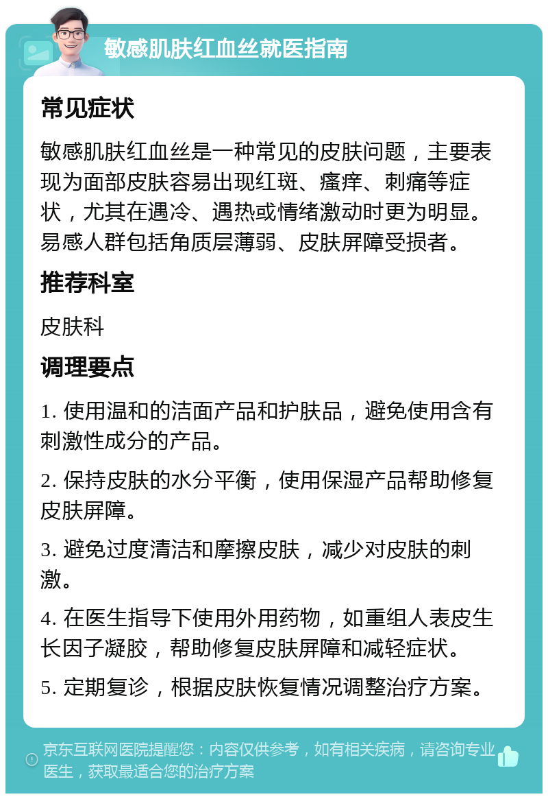 敏感肌肤红血丝就医指南 常见症状 敏感肌肤红血丝是一种常见的皮肤问题，主要表现为面部皮肤容易出现红斑、瘙痒、刺痛等症状，尤其在遇冷、遇热或情绪激动时更为明显。易感人群包括角质层薄弱、皮肤屏障受损者。 推荐科室 皮肤科 调理要点 1. 使用温和的洁面产品和护肤品，避免使用含有刺激性成分的产品。 2. 保持皮肤的水分平衡，使用保湿产品帮助修复皮肤屏障。 3. 避免过度清洁和摩擦皮肤，减少对皮肤的刺激。 4. 在医生指导下使用外用药物，如重组人表皮生长因子凝胶，帮助修复皮肤屏障和减轻症状。 5. 定期复诊，根据皮肤恢复情况调整治疗方案。