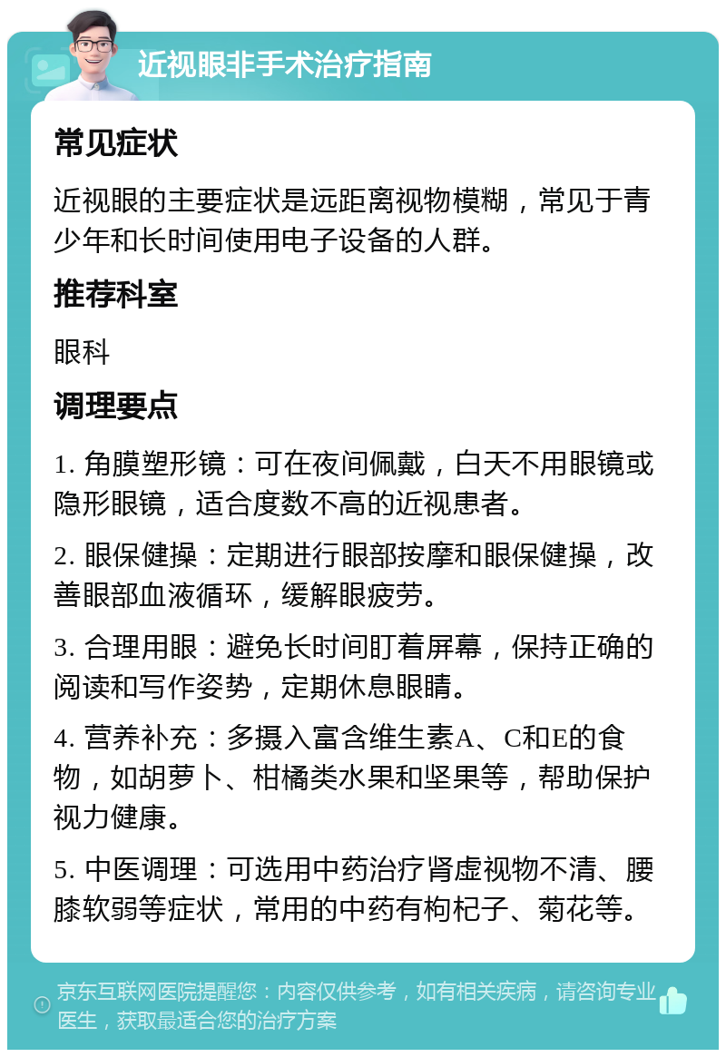 近视眼非手术治疗指南 常见症状 近视眼的主要症状是远距离视物模糊，常见于青少年和长时间使用电子设备的人群。 推荐科室 眼科 调理要点 1. 角膜塑形镜：可在夜间佩戴，白天不用眼镜或隐形眼镜，适合度数不高的近视患者。 2. 眼保健操：定期进行眼部按摩和眼保健操，改善眼部血液循环，缓解眼疲劳。 3. 合理用眼：避免长时间盯着屏幕，保持正确的阅读和写作姿势，定期休息眼睛。 4. 营养补充：多摄入富含维生素A、C和E的食物，如胡萝卜、柑橘类水果和坚果等，帮助保护视力健康。 5. 中医调理：可选用中药治疗肾虚视物不清、腰膝软弱等症状，常用的中药有枸杞子、菊花等。