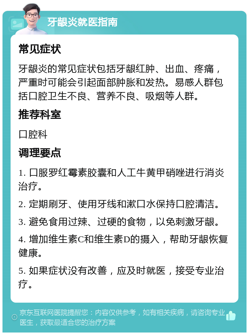 牙龈炎就医指南 常见症状 牙龈炎的常见症状包括牙龈红肿、出血、疼痛，严重时可能会引起面部肿胀和发热。易感人群包括口腔卫生不良、营养不良、吸烟等人群。 推荐科室 口腔科 调理要点 1. 口服罗红霉素胶囊和人工牛黄甲硝唑进行消炎治疗。 2. 定期刷牙、使用牙线和漱口水保持口腔清洁。 3. 避免食用过辣、过硬的食物，以免刺激牙龈。 4. 增加维生素C和维生素D的摄入，帮助牙龈恢复健康。 5. 如果症状没有改善，应及时就医，接受专业治疗。