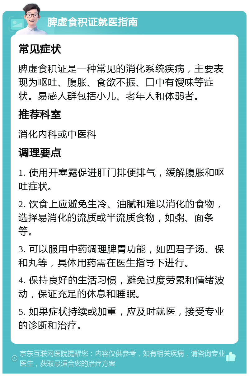 脾虚食积证就医指南 常见症状 脾虚食积证是一种常见的消化系统疾病，主要表现为呕吐、腹胀、食欲不振、口中有馊味等症状。易感人群包括小儿、老年人和体弱者。 推荐科室 消化内科或中医科 调理要点 1. 使用开塞露促进肛门排便排气，缓解腹胀和呕吐症状。 2. 饮食上应避免生冷、油腻和难以消化的食物，选择易消化的流质或半流质食物，如粥、面条等。 3. 可以服用中药调理脾胃功能，如四君子汤、保和丸等，具体用药需在医生指导下进行。 4. 保持良好的生活习惯，避免过度劳累和情绪波动，保证充足的休息和睡眠。 5. 如果症状持续或加重，应及时就医，接受专业的诊断和治疗。